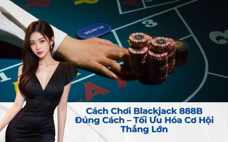 Cách Chơi Blackjack 888B Đúng Cách – Tối Ưu Hóa Cơ Hội Thắng Lớn